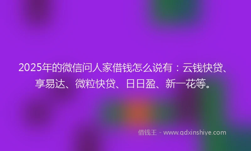 2025年的微信问人家借钱怎么说有：云钱快贷、享易达、微粒快贷、日日盈、新一花等。