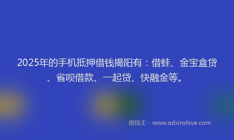 2025年的手机抵押借钱揭阳有：借蛙、金宝盒贷、省呗借款、一起贷、快融金等。