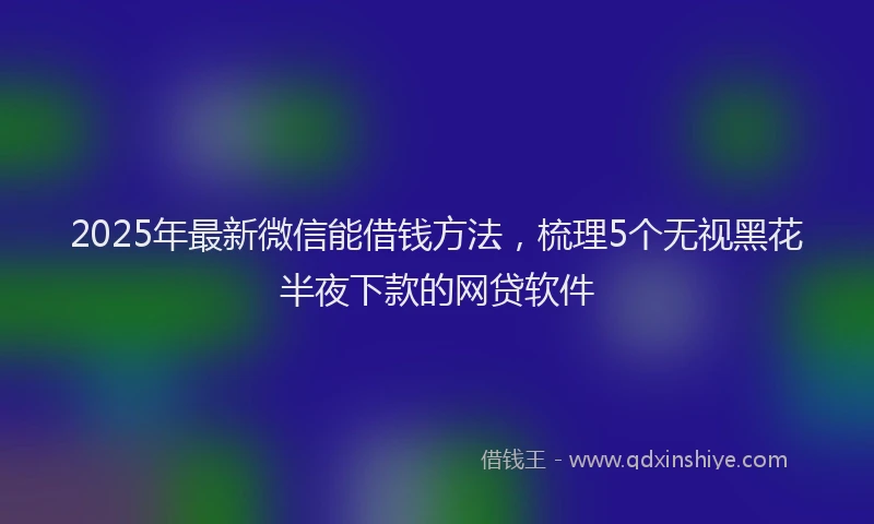 2025年最新微信能借钱方法，梳理5个无视黑花半夜下款的网贷软件