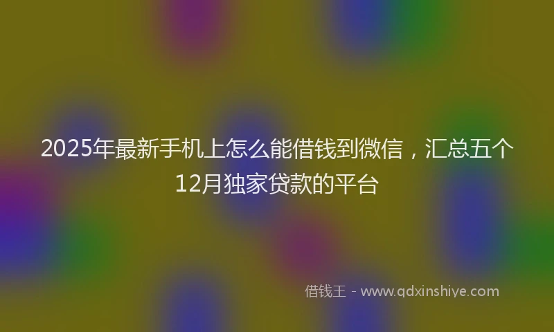 2025年最新手机上怎么能借钱到微信，汇总五个12月独家贷款的平台