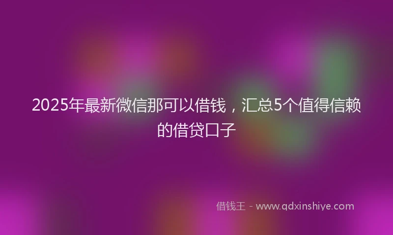 2025年最新微信那可以借钱，汇总5个值得信赖的借贷口子