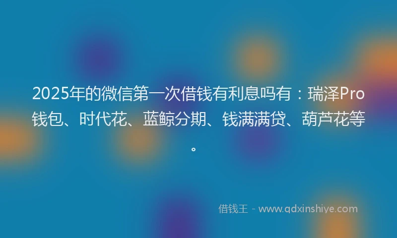 2025年的微信第一次借钱有利息吗有：瑞泽Pro钱包、时代花、蓝鲸分期、钱满满贷、葫芦花等。