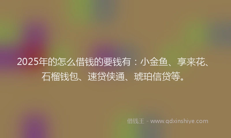 2025年的怎么借钱的要钱有：小金鱼、享来花、石榴钱包、速贷侠通、琥珀信贷等。