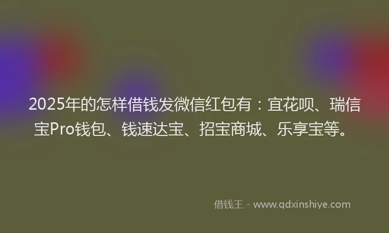 2025年的怎样借钱发微信红包有：宜花呗、瑞信宝Pro钱包、钱速达宝、招宝商城、乐享宝等。