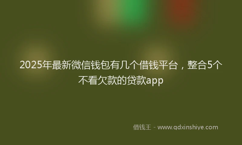 2025年最新微信钱包有几个借钱平台，整合5个不看欠款的贷款app