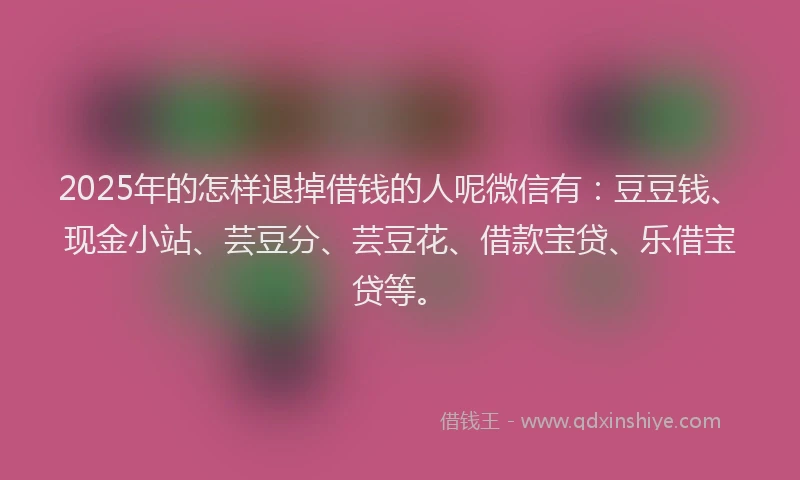 2025年的怎样退掉借钱的人呢微信有：豆豆钱、现金小站、芸豆分、芸豆花、借款宝贷、乐借宝贷等。