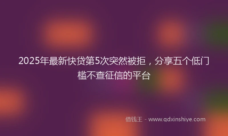 2025年最新快贷第5次突然被拒，分享五个低门槛不查征信的平台