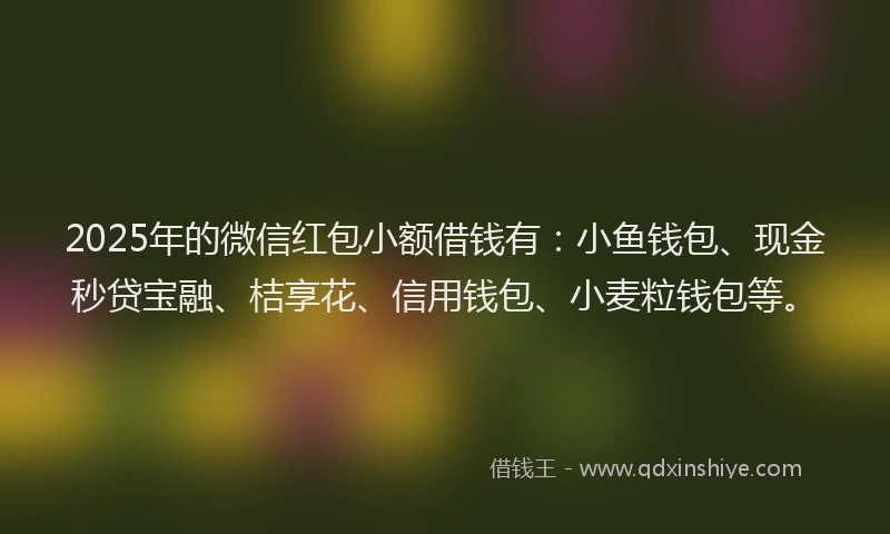 2025年的微信红包小额借钱有：小鱼钱包、现金秒贷宝融、桔享花、信用钱包、小麦粒钱包等。