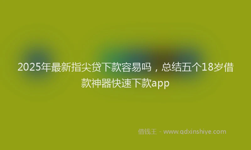 2025年最新指尖贷下款容易吗，总结五个18岁借款神器快速下款app