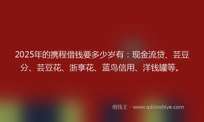 2025年的携程借钱要多少岁有：现金流贷、芸豆分、芸豆花、浙享花、蓝鸟信用、洋钱罐等。