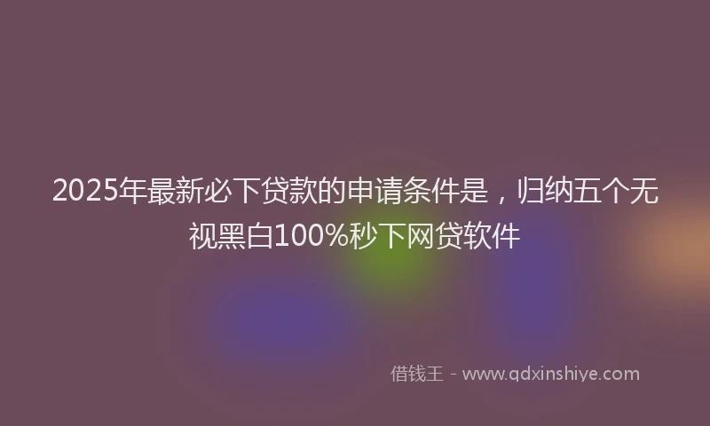 2025年最新必下贷款的申请条件是，归纳五个无视黑白100%秒下网贷软件
