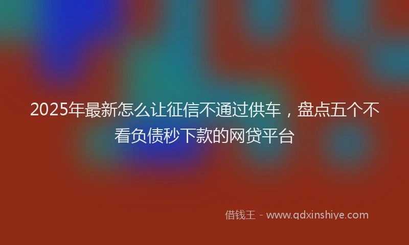 2025年最新怎么让征信不通过供车，盘点五个不看负债秒下款的网贷平台