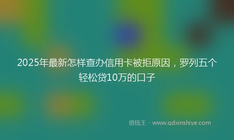 2025年最新怎样查办信用卡被拒原因，罗列五个轻松贷10万的口子