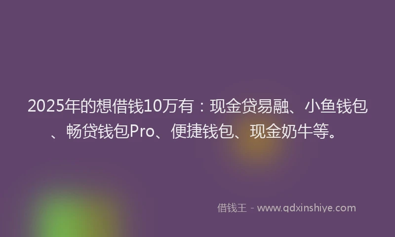2025年的想借钱10万有：现金贷易融、小鱼钱包、畅贷钱包Pro、便捷钱包、现金奶牛等。