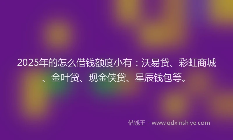 2025年的怎么借钱额度小有：沃易贷、彩虹商城、金叶贷、现金侠贷、星辰钱包等。