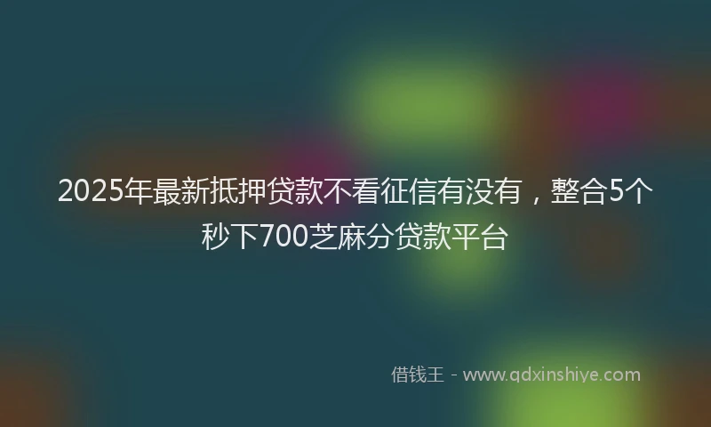 2025年最新抵押贷款不看征信有没有，整合5个秒下700芝麻分贷款平台
