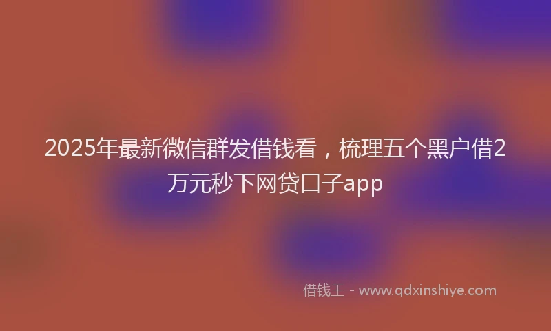 2025年最新微信群发借钱看，梳理五个黑户借2万元秒下网贷口子app
