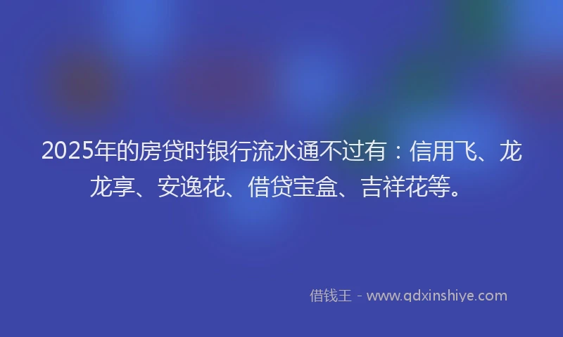 2025年的房贷时银行流水通不过有：信用飞、龙龙享、安逸花、借贷宝盒、吉祥花等。