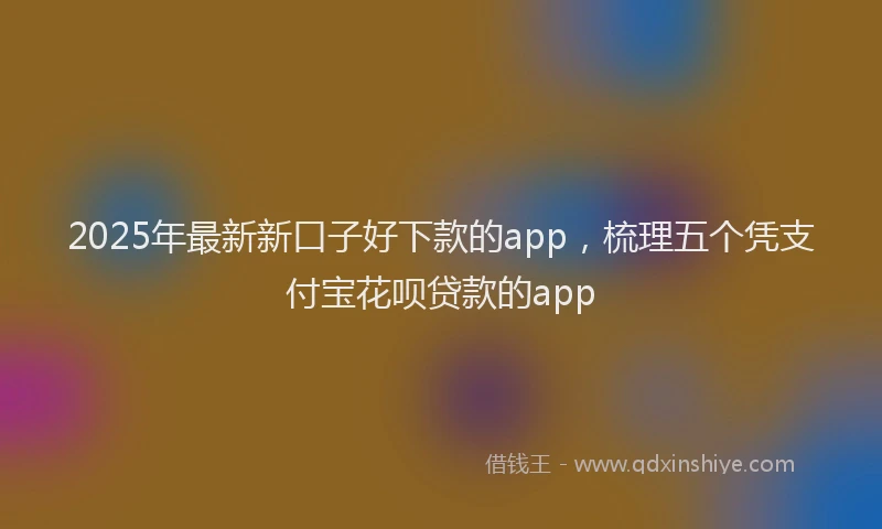2025年最新新口子好下款的app，梳理五个凭支付宝花呗贷款的app