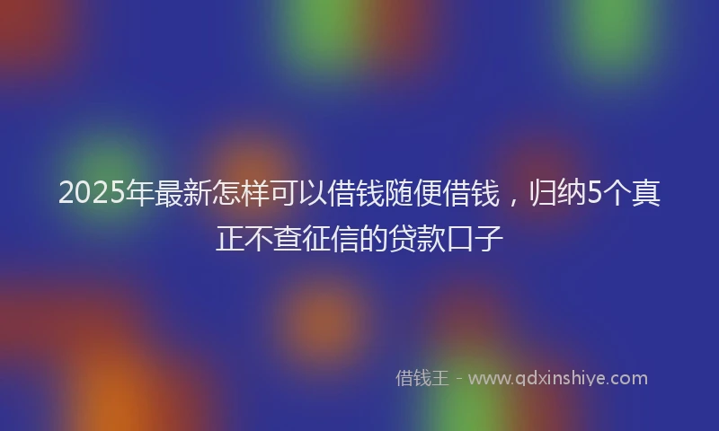 2025年最新怎样可以借钱随便借钱，归纳5个真正不查征信的贷款口子
