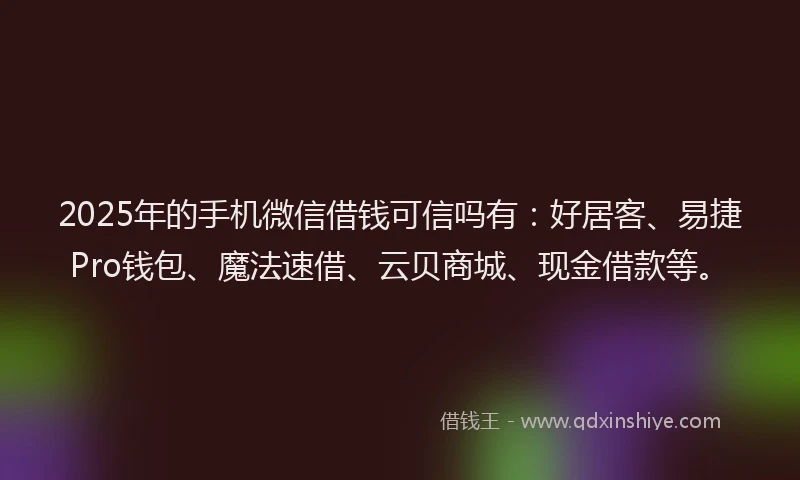 2025年的手机微信借钱可信吗有：好居客、易捷Pro钱包、魔法速借、云贝商城、现金借款等。