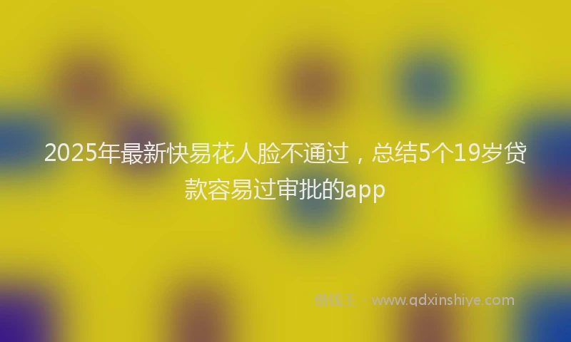 2025年最新快易花人脸不通过，总结5个19岁贷款容易过审批的app