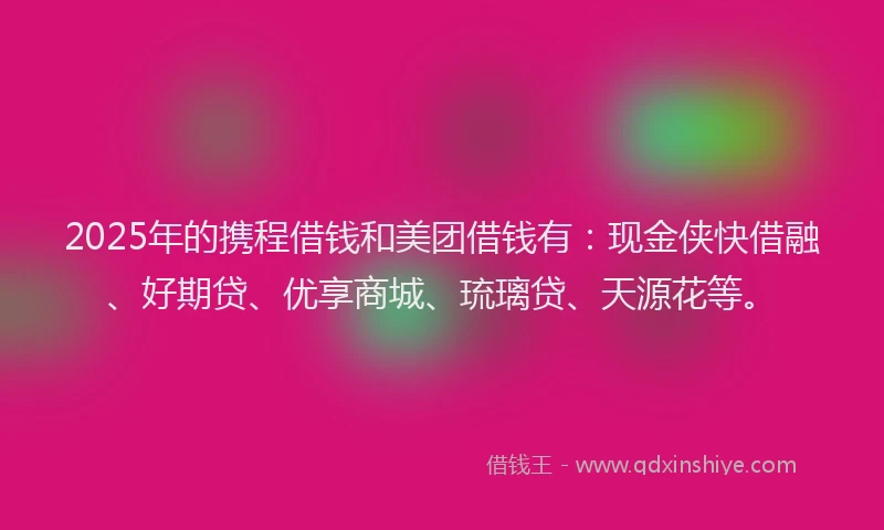2025年的携程借钱和美团借钱有：现金侠快借融、好期贷、优享商城、琉璃贷、天源花等。