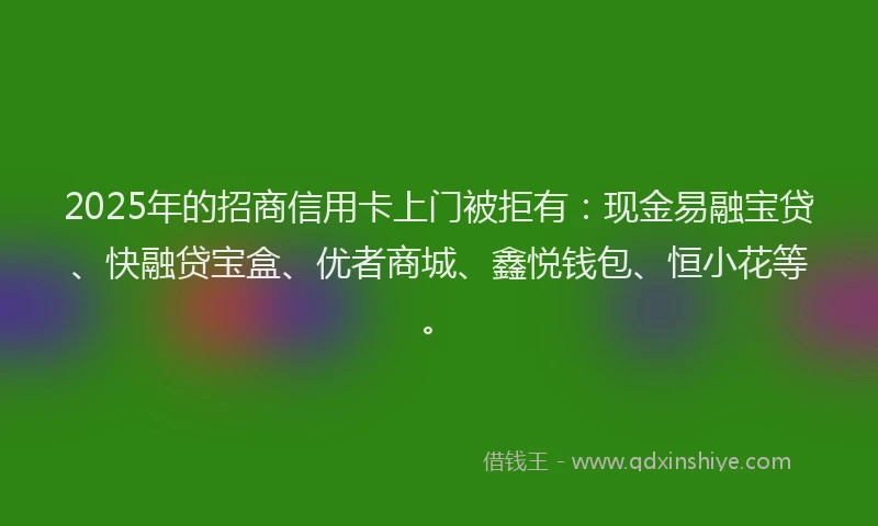 2025年的招商信用卡上门被拒有：现金易融宝贷、快融贷宝盒、优者商城、鑫悦钱包、恒小花等。