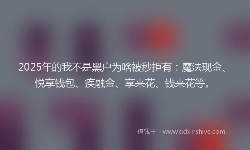2025年的我不是黑户为啥被秒拒有：魔法现金、悦享钱包、疾融金、享来花、钱来花等。