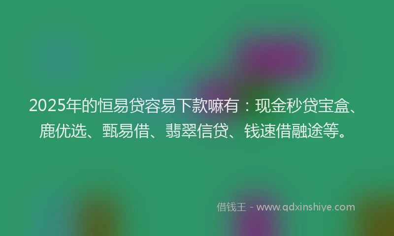 2025年的恒易贷容易下款嘛有：现金秒贷宝盒、鹿优选、甄易借、翡翠信贷、钱速借融途等。