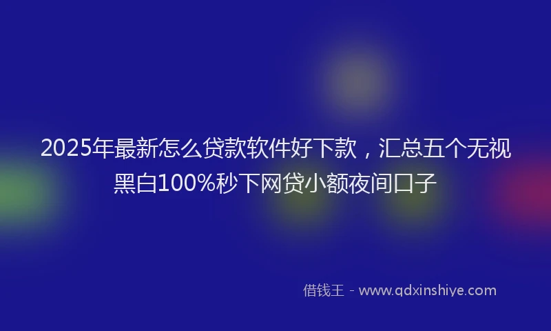2025年最新怎么贷款软件好下款，汇总五个无视黑白100%秒下网贷小额夜间口子