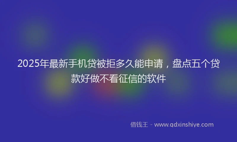 2025年最新手机贷被拒多久能申请，盘点五个贷款好做不看征信的软件