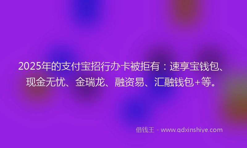 2025年的支付宝招行办卡被拒有：速享宝钱包、现金无忧、金瑞龙、融资易、汇融钱包+等。
