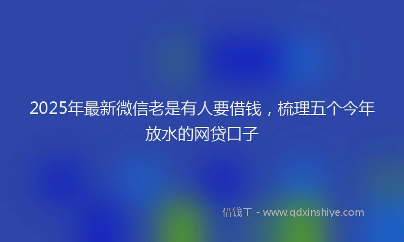 2025年最新微信老是有人要借钱，梳理五个今年放水的网贷口子