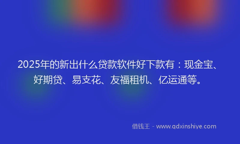 2025年的新出什么贷款软件好下款有：现金宝、好期贷、易支花、友福租机、亿运通等。