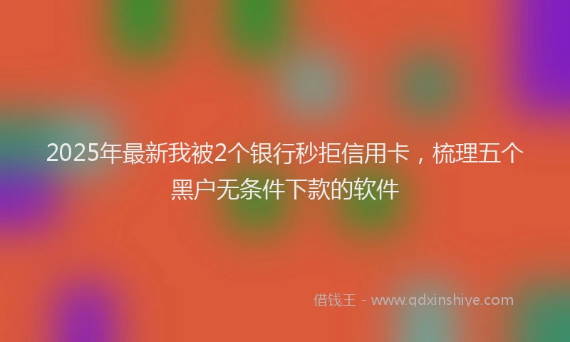 2025年最新我被2个银行秒拒信用卡，梳理五个黑户无条件下款的软件