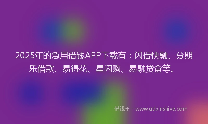 2025年的急用借钱APP下载有：闪借快融、分期乐借款、易得花、星闪购、易融贷盒等。