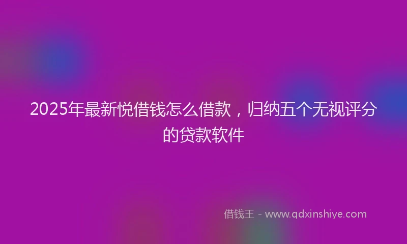 2025年最新悦借钱怎么借款，归纳五个无视评分的贷款软件