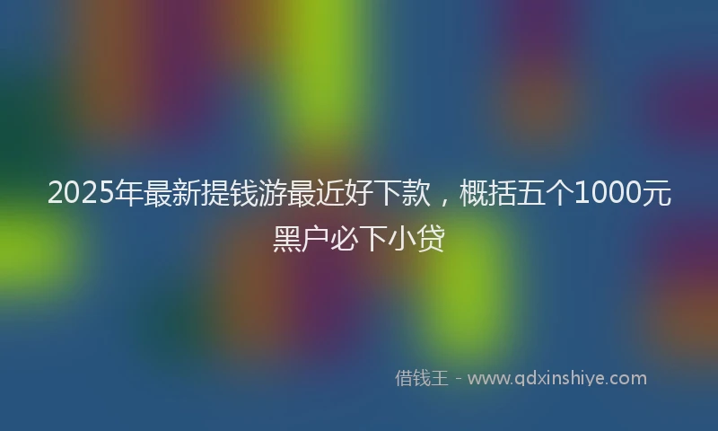 2025年最新提钱游最近好下款，概括五个1000元黑户必下小贷