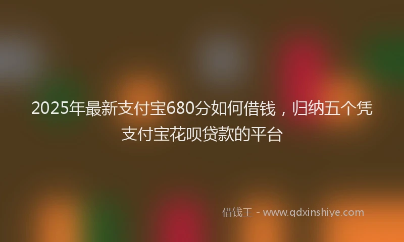 2025年最新支付宝680分如何借钱，归纳五个凭支付宝花呗贷款的平台