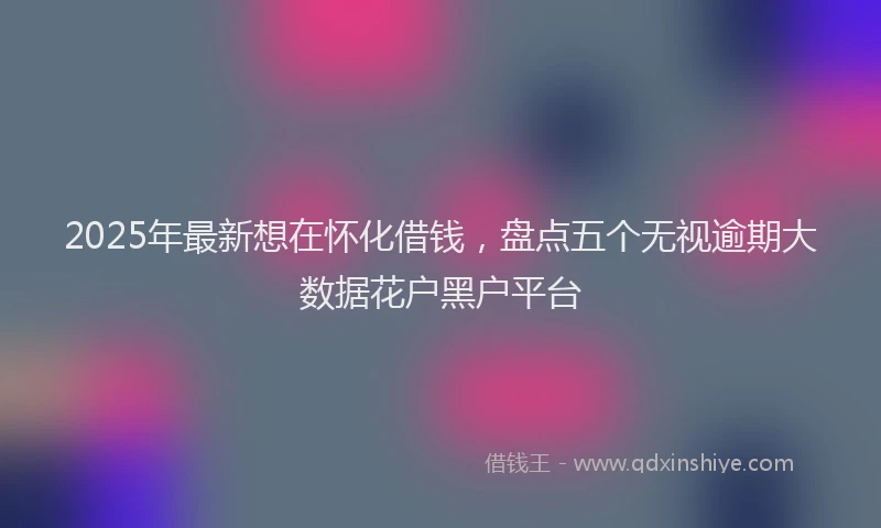 2025年最新想在怀化借钱，盘点五个无视逾期大数据花户黑户平台