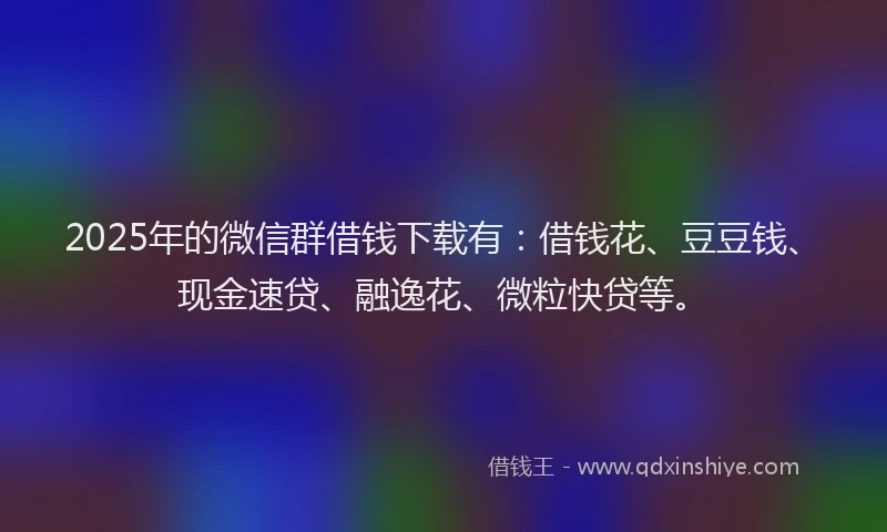 2025年的微信群借钱下载有：借钱花、豆豆钱、现金速贷、融逸花、微粒快贷等。