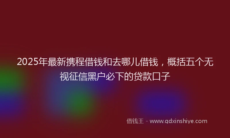 2025年最新携程借钱和去哪儿借钱，概括五个无视征信黑户必下的贷款口子