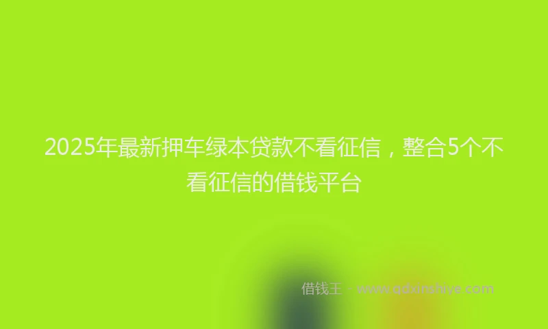 2025年最新押车绿本贷款不看征信，整合5个不看征信的借钱平台