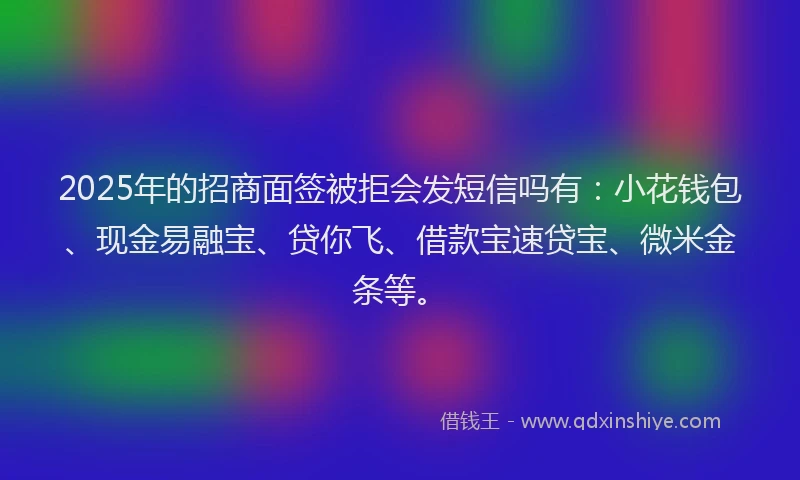 2025年的招商面签被拒会发短信吗有：小花钱包、现金易融宝、贷你飞、借款宝速贷宝、微米金条等。