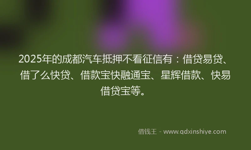 2025年的成都汽车抵押不看征信有：借贷易贷、借了么快贷、借款宝快融通宝、星辉借款、快易借贷宝等。