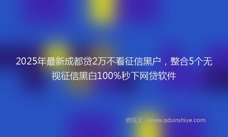 2025年最新成都贷2万不看征信黑户，整合5个无视征信黑白100%秒下网贷软件