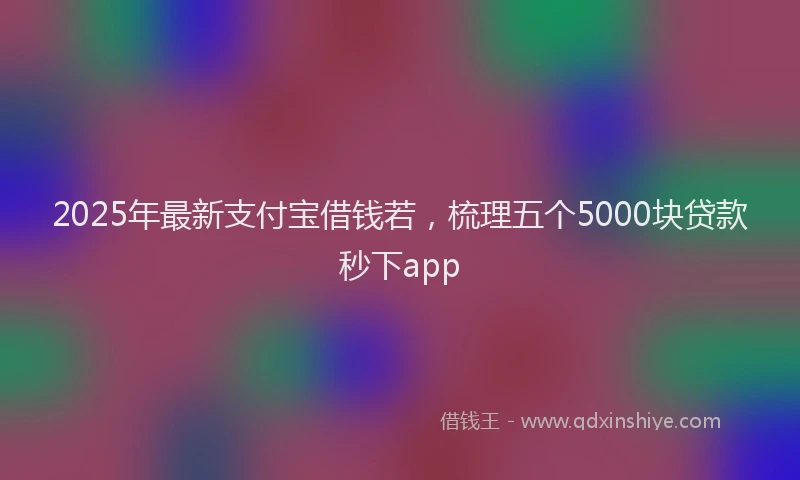 2025年最新支付宝借钱若，梳理五个5000块贷款秒下app