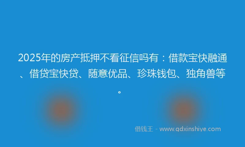 2025年的房产抵押不看征信吗有：借款宝快融通、借贷宝快贷、随意优品、珍珠钱包、独角兽等。