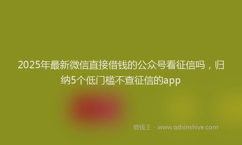 2025年最新微信直接借钱的公众号看征信吗，归纳5个低门槛不查征信的app